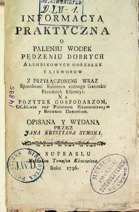 Symon, Jan Krystian. Informacya Praktyczna o Paleniu Wodek Pędzeniu Dobrych Alembicowych Gorzałek y Likworow z Przyłaczonemi Wraz Sposobami Robienia rożnego Gatunku Przednich Essencyi.  Na Pozytek Gospodarzom, Osobliwie zaś Pilarzum Ekonomicznym y Browaru Dozorccom / Jan Krystian Symon. – W  Supraslu : Nakładem Tomasza Kóncewicza, 1796. – 65 s.